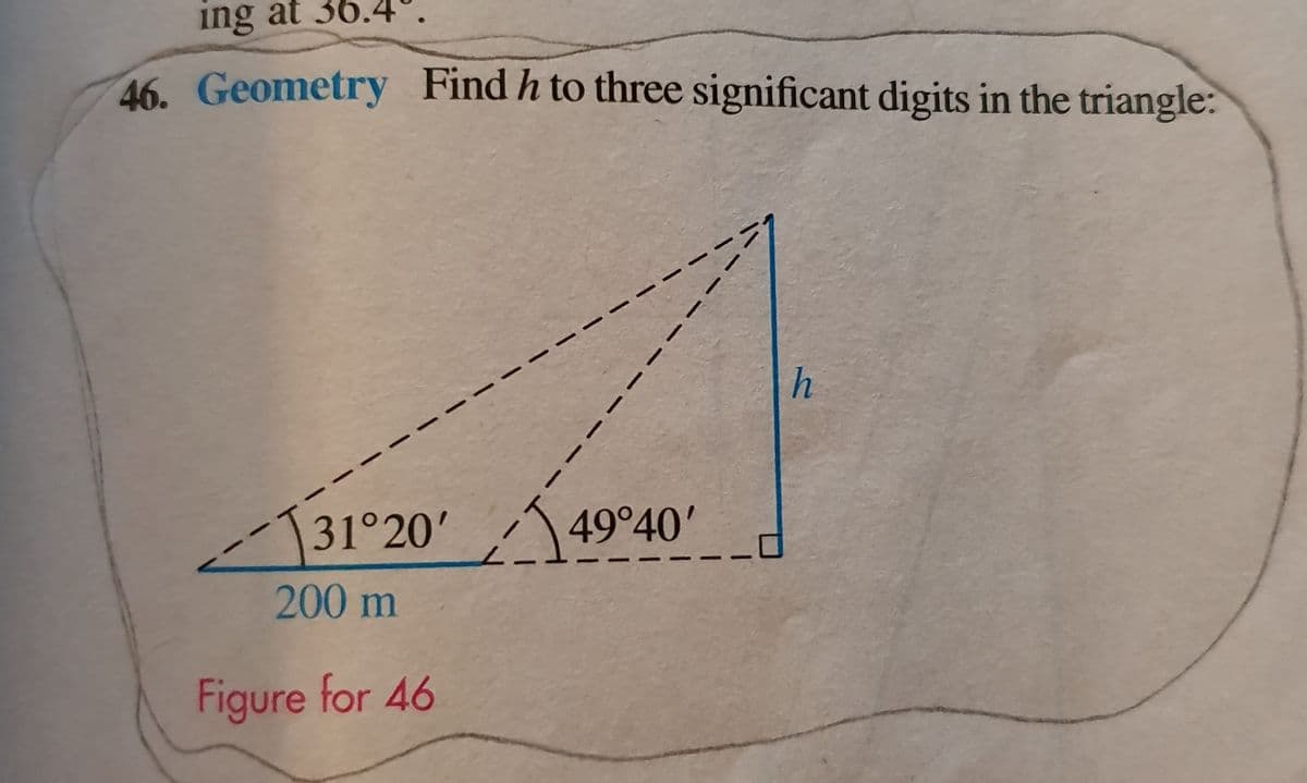 ing at 36.4°.
46. Geometry Find h to three significant digits in the triangle:
h
131°20'49°40'
200 m
Figure for 46
