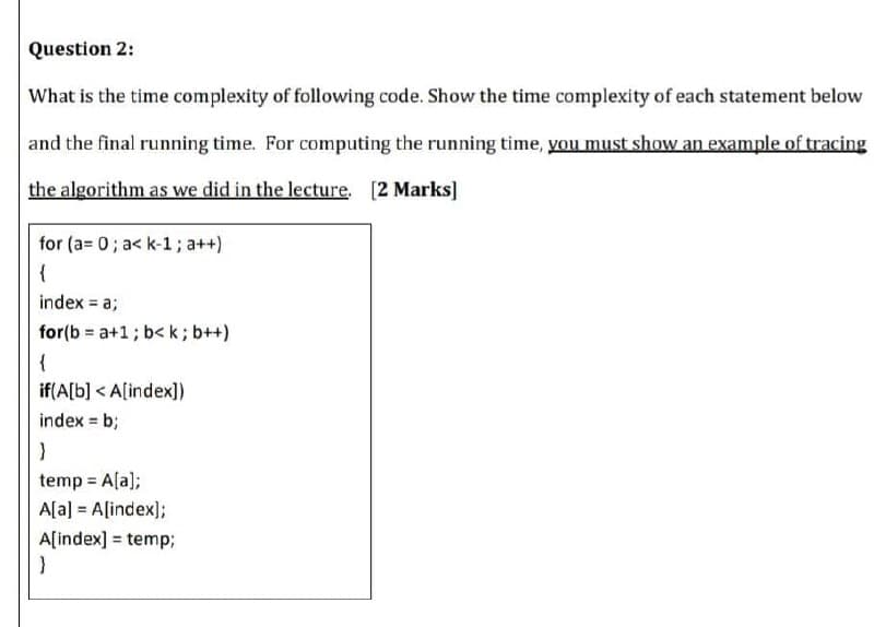 Question 2:
What is the time complexity of following code. Show the time complexity of each statement below
and the final running time. For computing the running time, you must show an example of tracing
the algorithm as we did in the lecture. [2 Marks]
for (a= 0; a< k-1; a++)
{
index = a;
for(b = a+1; b< k ; b++)
{
if(A[b] < A[index])
index = b;
temp = A[a);
A[a] = A[index);
A[index] = temp;
