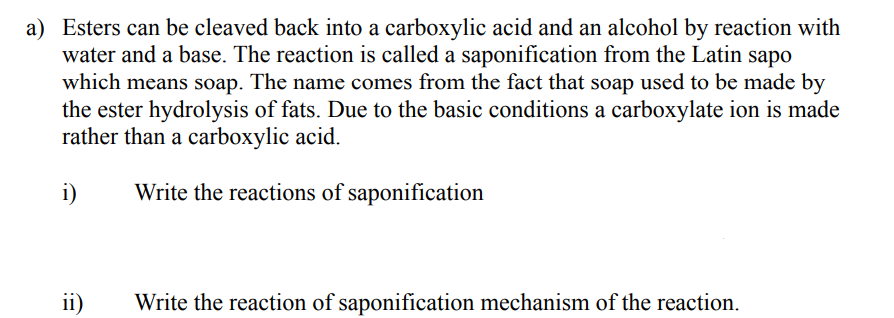 a) Esters can be cleaved back into a carboxylic acid and an alcohol by reaction with
water and a base. The reaction is called a saponification from the Latin sapo
which means soap. The name comes from the fact that soap used to be made by
the ester hydrolysis of fats. Due to the basic conditions a carboxylate ion is made
rather than a carboxylic acid.
i)
Write the reactions of saponification
ii)
Write the reaction of saponification mechanism of the reaction.