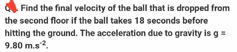 . Find the final velocity of the ball that is dropped from
the second floor if the ball takes 18 seconds before
hitting the ground. The acceleration due to gravity is g =
9.80 m.s-².