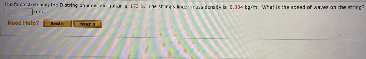 The force stretching the D string on a certain guitar is 173 N. The string's linear mass density is 0.004 kg/m. What is the speed of waves on the string?
m/s
Need Help?
Read It
Watch It
