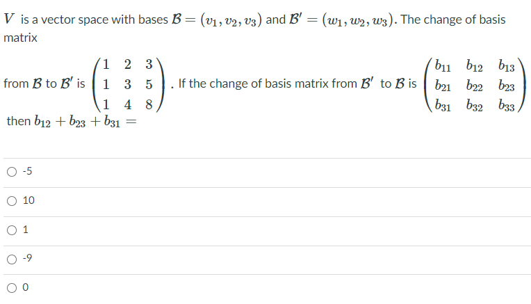 V is a vector space with bases B
(v1, v2, v3) and B' = (w1, w2, w3). The change of basis
matrix
1 2 3
111 b12 b13
If the change of basis matrix from B' to B is | b21 b22 b23
from B to B' is | 1 3 5
1 4 8
then b12 + b23 + b31
b31 b32 b33,
O-5
O 10
O 1
