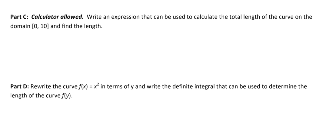 Part C: Calculator allowed. Write an expression that can be used to calculate the total length of the curve on the
domain [0, 10] and find the length.
Part D: Rewrite the curve f(x) = x² in terms of y and write the definite integral that can be used to determine the
length of the curve f(y).