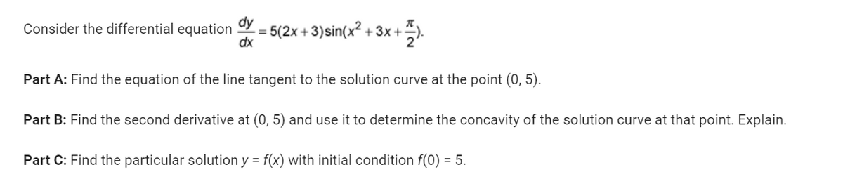 Consider the differential equation dy -= 5(2x+3)sin(x²+3x+
dx
<+).
Part A: Find the equation of the line tangent to the solution curve at the point (0, 5).
Part B: Find the second derivative at (0, 5) and use it to determine the concavity of the solution curve at that point. Explain.
Part C: Find the particular solution y = f(x) with initial condition f(0) = 5.