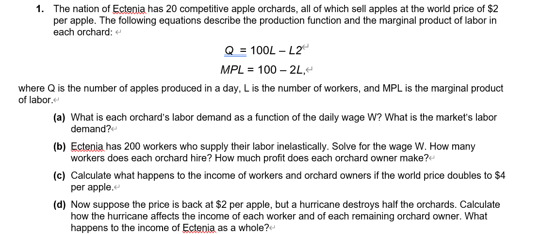 1. The nation of Ectenia has 20 competitive apple orchards, all of which sell apples at the world price of $2
per apple. The following equations describe the production function and the marginal product of labor in
each orchard: <
Q = 100L - L2
MPL = 100 - 2L,<
where Q is the number of apples produced in a day, L is the number of workers, and MPL is the marginal product
of labor.<
(a) What is each orchard's labor demand as a function of the daily wage W? What is the market's labor
demand?<
(b) Ectenia has 200 workers who supply their labor inelastically. Solve for the wage W. How many
workers does each orchard hire? How much profit does each orchard owner make?<
(c) Calculate what happens to the income of workers and orchard owners if the world price doubles to $4
per apple.<
(d) Now suppose the price is back at $2 per apple, but a hurricane destroys half the orchards. Calculate
how the hurricane affects the income of each worker and of each remaining orchard owner. What
happens to the income of Ectenia as a whole?<