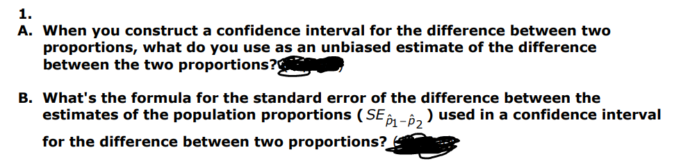 1.
A. When you construct a confidence interval for the difference between two
proportions, what do you use as an unbiased estimate of the difference
between the two proportions?
B. What's the formula for the standard error of the difference between the
estimates of the population proportions (SE 1-2² ) used in a confidence interval
for the difference between two proportions?