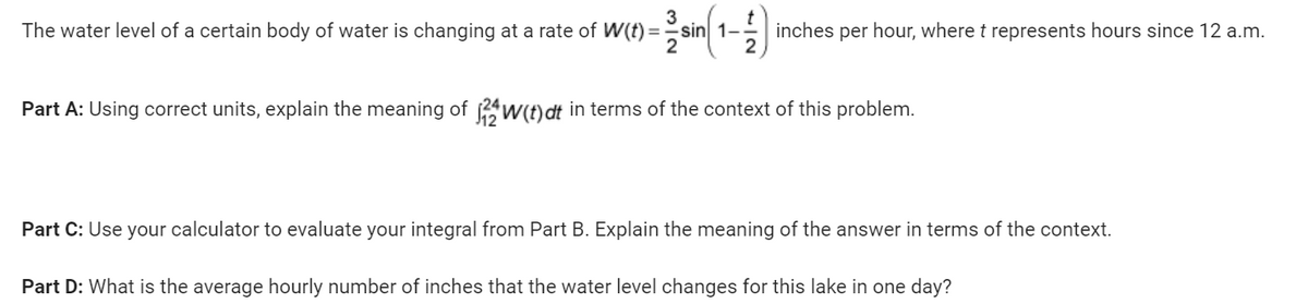 3
-sin(1-1) inches per hour, where t represents hours since 12 a.m.
The water level of a certain body of water is changing at a rate of W(t) =
Part A: Using correct units, explain the meaning of 24W(t) dt in terms of the context of this problem.
Part C: Use your calculator to evaluate your integral from Part B. Explain the meaning of the answer in terms of the context.
Part D: What is the average hourly number of inches that the water level changes for this lake in one day?