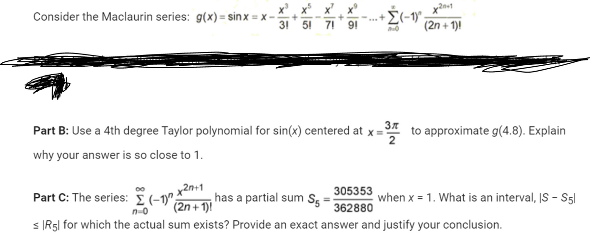 Consider the Maclaurin series: g(x)=sinx= x-
+
3! 5!
+
7! 9!
www
+ Σ(-1)^
Part B: Use a 4th degree Taylor polynomial for sin(x) centered at x =
why your answer is so close to 1.
305353
362880
n=0
20+1
(2n + 1)!
Зл
37 to approximate g(4.8). Explain
2
x2n+1
Part C: The series: Σ (-1)"; has a partial sum S₁
(2n+1)!
n=0
< R5| for which the actual sum exists? Provide an exact answer and justify your conclusion.
when x = 1. What is an interval, IS - S51