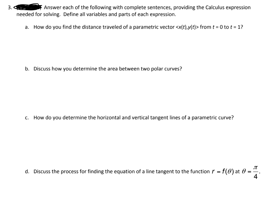 3.
Answer each of the following with complete sentences, providing the Calculus expression
needed for solving. Define all variables and parts of each expression.
a. How do you find the distance traveled of a parametric vector <x(t),y(t)> from t = 0 to t = 1?
b. Discuss how you determine the area between two polar curves?
C. How do you determine the horizontal and vertical tangent lines of a parametric curve?
d. Discuss the process for finding the equation of a line tangent to the function = f(0) at 0
П