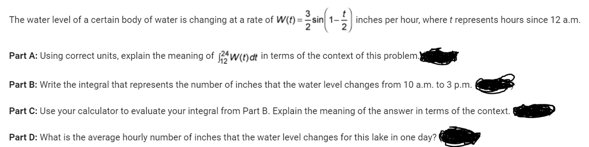 The water level of a certain body of water is changing at a rate of W(t)=sin 1-
sin(1-
1)
inches per hour, where t represents hours since 12 a.m.
Part A: Using correct units, explain the meaning of 2W(t) dt in terms of the context of this problem.
Part B: Write the integral that represents the number of inches that the water level changes from 10 a.m. to 3 p.m.
Part C: Use your calculator to evaluate your integral from Part B. Explain the meaning of the answer in terms of the context.
Part D: What is the average hourly number of inches that the water level changes for this lake in one day?