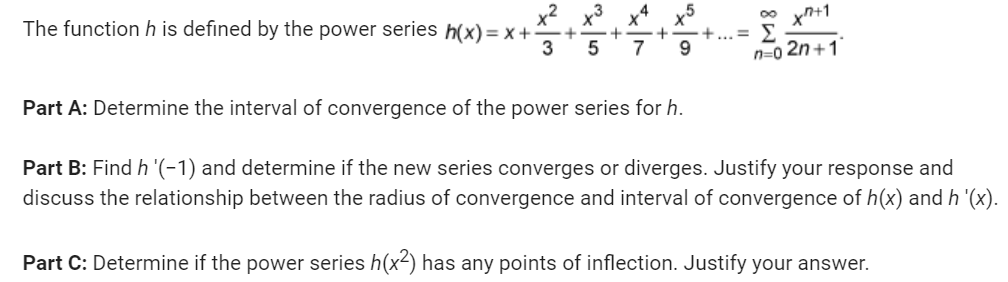 The function h is defined by the power series h(x) = x +
+
+
3 5 7 9
x7+1
n=0 2n+1
+ ·+... Σ
Part A: Determine the interval of convergence of the power series for h.
Part B: Find h '(-1) and determine if the new series converges or diverges. Justify your response and
discuss the relationship between the radius of convergence and interval of convergence of h(x) and h '(x).
Part C: Determine if the power series h(x²) has any points of inflection. Justify your answer.