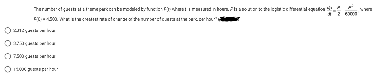 The number of guests at a theme park can be modeled by function P(t) where t is measured in hours. P is a solution to the logistic differential equation
P(0) = 4,500. What is the greatest rate of change of the number of guests at the park, per hour? (
2,312 guests per hour
3,750 guests per hour
7,500 guests per hour
15,000 guests per hour
P
dp
p²
dt 2 60000
=
where