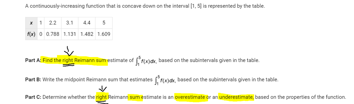 A continuously-increasing function that is concave down on the interval [1, 5] is represented by the table.
2.2 3.1 4.4
f(x) 0 0.788 1.131 1.482 1.609
X
1
5
Part A: Find the right Reimann sum estimate of f(x) dx, based on the subintervals given in the table.
Part B: Write the midpoint Reimann sum that estimates f(x)dx, based on the subintervals given in the table.
Part C: Determine whether the right Reimann sum estimate is an overestimate or an underestimate, based on the properties of the function.