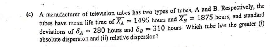 (c) A manufacturer of television tubes has two types of tubes, A and B. Respectively, the
tubes have mean life time of X, = 1495 hours and X, = 1875 hours, and standard
deviations of &, 280 hours and &3 = 310 hours. Which tube has the greater (i)
absolute dispersion and (ii) relative dispersion?
%3D
%3D
%3D
