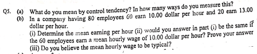 (a) What do you mean by control tendency? In how many ways do you measure this?
(0) In a company having 80 employees G0 earn 10.00 dollar per hour and 20 earn 13.00
dollar per hour.
(1) Determine the :mean earning per hour (ii) would you answer in part (i) be the same
the 60 employees earn a mean hourly wage of 10.00 dollar per hour? Prove your answer
(iii) Do you believe the mean hourly wage to be typical?
if
