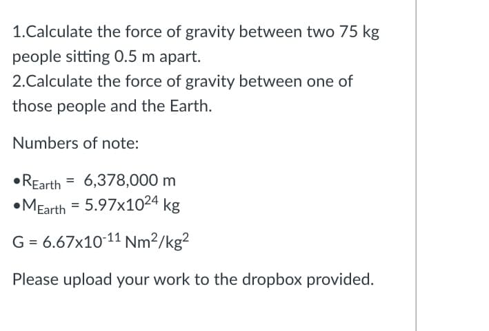 1.Calculate the force of gravity between two 75 kg
people sitting O.5 m apart.
2.Calculate the force of gravity between one of
those people and the Earth.
Numbers of note:
• REarth = 6,378,000 m
•MEarth = 5.97x1024 kg
G = 6.67x10-11 Nm²/kg²
Please upload your work to the dropbox provided.
