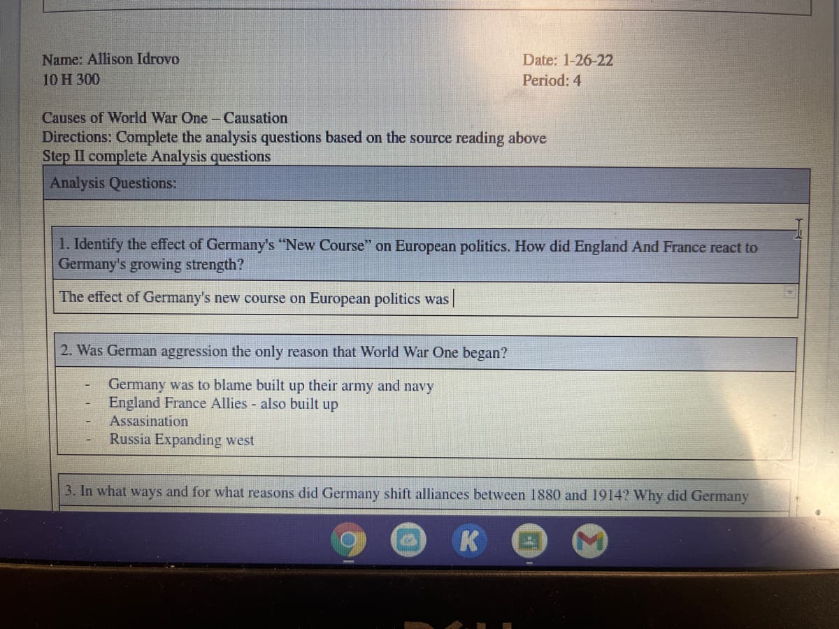 Name: Allison Idrovo
Date: 1-26-22
10 H 300
Period: 4
Causes of World War One-Causation
Directions: Complete the analysis questions based on the source reading above
Step II complete Analysis questions
Analysis Questions:
1. Identify the effect of Germany's "New Course" on European politics. How did England And France react to
Germany's growing strength?
The effect of Germany's new course on European politics was|
2. Was German aggression the only reason that World War One began?
Germany was to blame built up their army and navy
England France Allies - also built up
Assasination
Russia Expanding west
3. In what ways and for what reasons did Germany shift alliances between 1880 and 1914? Why did Germany
K
