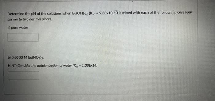 Determine the pH of the solutions when Eu(OH)3(s) (Ksp - 9.38x1027) is mixed with each of the following. Give your
answer to two decimal places.
a) pure water
b) 0.0500 M Eu(NO3)3-
HINT: Consider the autoionization of water (Kw - 1.00E-14)