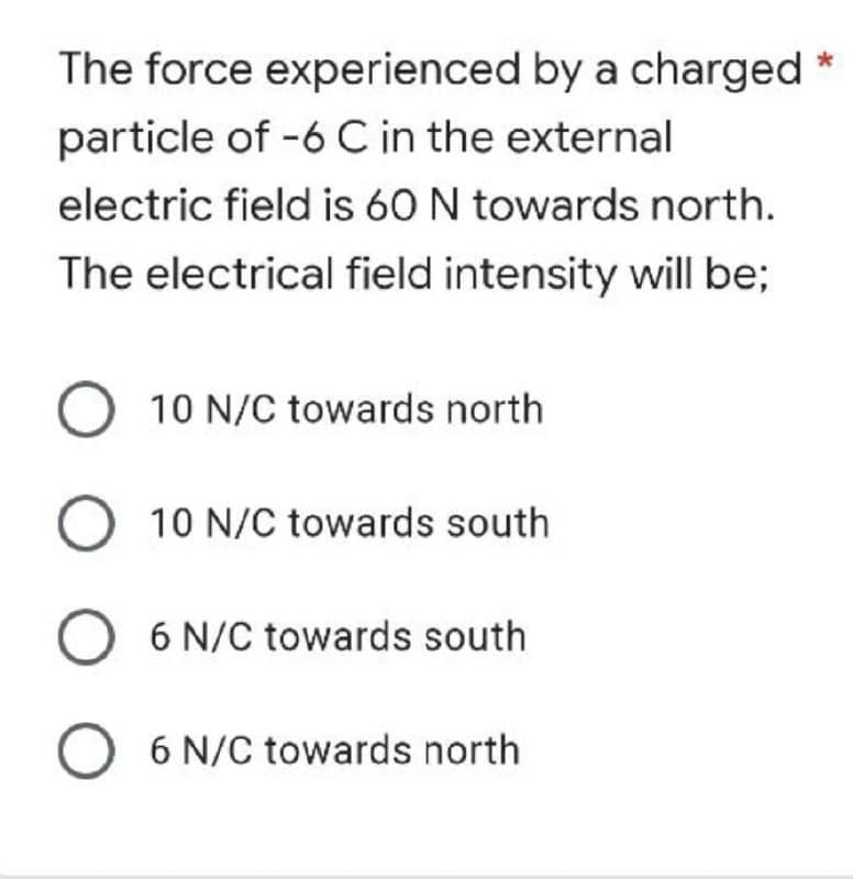 The force experienced by a charged *
particle of -6 C in the external
electric field is 60 N towards north.
The electrical field intensity will be;
O 10 N/C towards north
O 10 N/C towards south
O 6 N/C towards south
O 6 N/C towards north