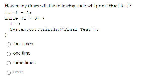 How many times will the following code will print "Final Test"?
int i = 3;
while (i > 0) {
i--;
System.out.println ("Final Test");
}
four times
one time
three times
none
