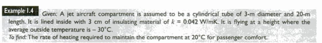 Example 1.4
length. It is lined inside with 3 cm of insulating material of k = 0.042 W/mK. It is flying at a height where the
average outside temperature is - 30°C.
To find: The rate of heating required to maintain the compartment at 20°C for passenger comfort.
Given: A jet aircraft compartment is assumed to be a cylindrical tube of 3-m diameter and 20-m
