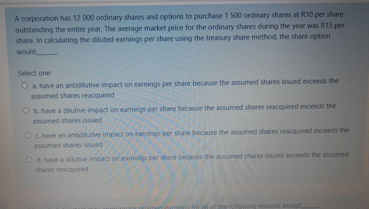 A corporation has 12 000 ordinary shares and options to purchase 1 500 ordinary shares at R10 per share
outstanding the entire year. The average market price for the ordinary shares during the year was R15 per
share. In calculating the diluted earnings per share using the treasury share method, the share option
would
Select one:
O a. have an antidilutive impact on earnings per share because the assumed shares issued exceeds the
assumed shares reacquired
O b. have a dilutive impact on earnings per share because the assumed shares reacquired exceeds the
assumed shares issued
4
O c. have an antidilutive impact on earnings per share because the assumed shares reacquired exceeds the
assumed shares issued
O d. have a dilutive impact on earnings per share because the assumed shares issued exceeds the assumed
shares reacquired
mnion.
retained earnings for all of the following reasons except