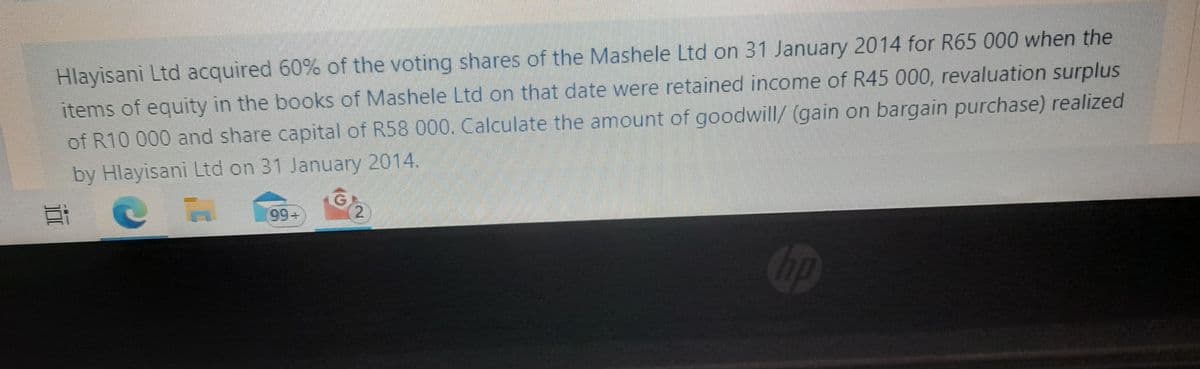 Hlayisani Ltd acquired 60% of the voting shares of the Mashele Ltd on 31 January 2014 for R65 000 when the
items of equity in the books of Mashele Ltd on that date were retained income of R45 000, revaluation surplus
of R10 000 and share capital of R58 000. Calculate the amount of goodwill/ (gain on bargain purchase) realized
by Hlayisani Ltd on 31 January 2014.
7
300
--
99-
10