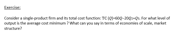 Exercise:
Consider a single-product firm and its total cost function: TC (Q)=60Q-20Q2+Q3. For what level of
output is the average cost minimum ? What can you say in terms of economies of scale, market
structure?
