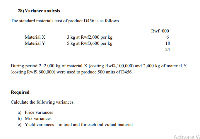 28) Variance analysis
The standard materials cost of product D456 is as follows.
Rwf "000
Material X
3 kg at Rwf2,000 per kg
6
5 kg at Rwf3,600 per kg
Material Y
18
24
During period 2, 2,000 kg of material X (costing Rwf4,100,000) and 2,400 kg of material Y
(costing Rwf9,600,000) were used to produce 500 units of D456.
Required
Calculate the following variances.
a) Price variances
b) Mix variances
c) Yield variances – in total and for each individual material
Activate W
