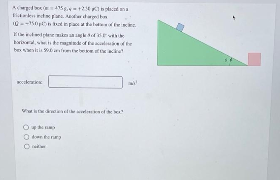 A charged box (m = 475 g. q +2.50 uC) is placed on a
frictionless incline plane. Another charged box
(Q = +75.0 µC) is fixed in place at the bottom of the incline.
If the inclined plane makes an angle 0 of 35.0 with the
horizontal, what is the magnitude of the acceleration of the
box when it is 59.0 cm from the bottom of the incline?
acceleration:
m/s
What is the direction of the acceleration of the box?
up the ramp
down the ramp
neither
