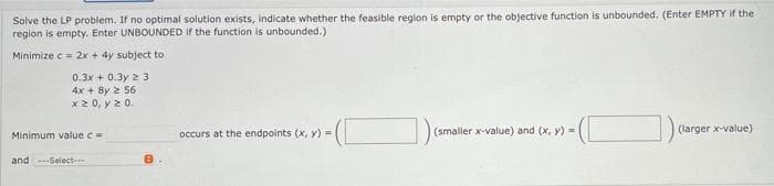 Solve the LP problem. If no optimal solution exists, indicate whether the feasible region is empty or the objective function is unbounded. (Enter EMPTY If the
region is empty. Enter UNBOUNDED If the function is unbounded.)
Minimize c = 2x + 4y subject to
0.3x + 0.3y 2 3
4x + 8y 2 56
x2 0, y 2 0.
occurs at the endpoints (x, y) =
(smaller x-value) and (x, y) =
(larger x-value)
Minimum value c =
and Select-
