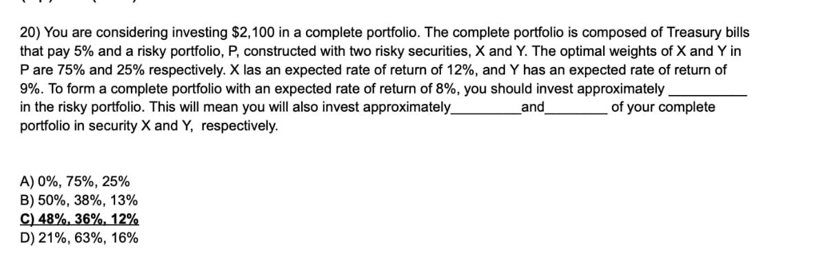 20) You are considering investing $2,100 in a complete portfolio. The complete portfolio is composed of Treasury bills
that pay 5% and a risky portfolio, P, constructed with two risky securities, X and Y. The optimal weights of X and Y in
P are 75% and 25% respectively. X las an expected rate of return of 12%, and Y has an expected rate of return of
9%. To form a complete portfolio with an expected rate of return of 8%, you should invest approximately
and
of your complete
in the risky portfolio. This will mean you will also invest approximately_
portfolio in security X and Y, respectively.
A) 0%, 75%, 25%
B) 50%, 38%, 13%
C) 48%, 36%, 12%
D) 21%, 63%, 16%