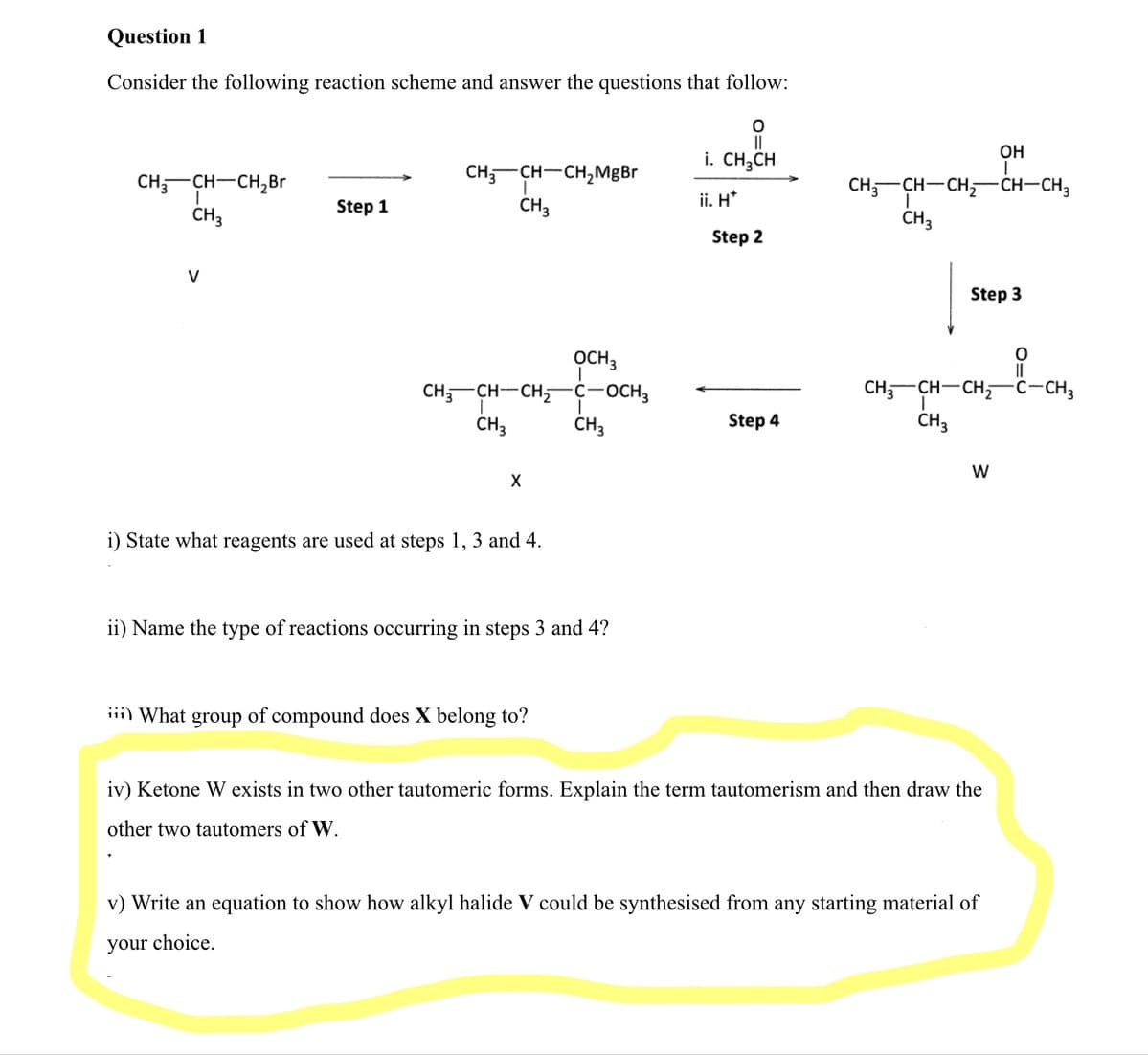 Question 1
Consider the following reaction scheme and answer the questions that follow:
OH
i. CH;CH
CH;-CH-CH,MgBr
CH,-CH-CH,Br
CH,-CH-CH,
CH-CH3
Step 1
CH3
ii. H*
CH3
CH3
Step 2
V
Step 3
OCH3
CH,-CH-CH
C-OCH3
CH-CH-CH,
C-CH3
CH3
CH3
Step 4
CH3
i) State what reagents are used at steps 1, 3 and 4.
ii) Name the type of reactions occurring in steps 3 and 4?
iii) What group of compound does X belong to?
iv) Ketone W exists in two other tautomeric forms. Explain the term tautomerism and then draw the
other two tautomers of W.
v) Write an equation to show how alkyl halide V could be synthesised from any starting material of
your choice.
O=U

