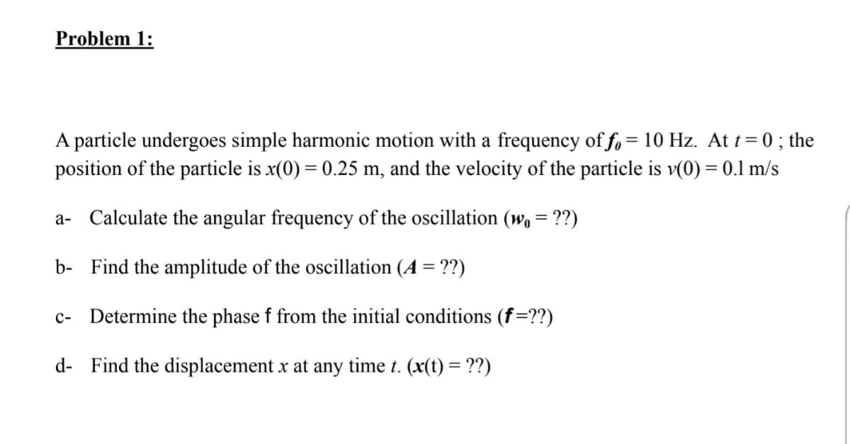 Problem 1:
A particle undergoes simple harmonic motion with a frequency of f, = 10 Hz. At t = 0 ; the
position of the particle is x(0) = 0.25 m, and the velocity of the particle is v(0) = 0.1 m/s
a- Calculate the angular frequency of the oscillation (wo = ??)
b- Find the amplitude of the oscillation (A = ??)
c- Determine the phase f from the initial conditions (f=??)
d- Find the displacement x at any time t. (x(t) = ??)
