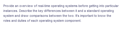 Provide an overview of real-time operating systems before getting into particular
instances. Describe the key differences between it and a standard operating
system and draw comparisons between the two. It's important to know the
roles and duties of each operating system component.