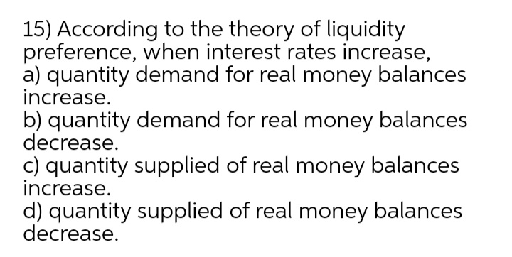 15) According to the theory of liquidity
preference, when interest rates increase,
a) quantity demand for real money balances
increase.
b) quantity demand for real money balances
decrease.
c) quantity supplied of real money balances
increase.
d) quantity supplied of real money balances
decrease.
