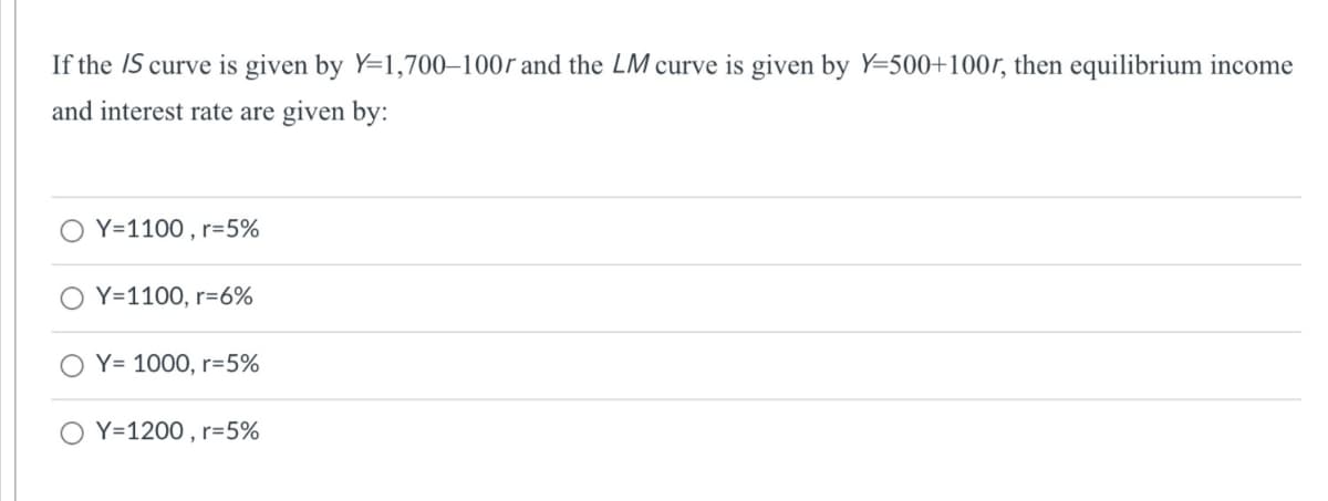 If the IS curve is given by Y=1,700–100r and the LM curve is given by Y=500+100r, then equilibrium income
and interest rate are given by:
Y=1100 , r=5%
Y=1100, r=6%
Y= 1000, r=5%
Y=1200 , r=5%
