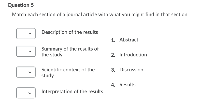 Question 5
Match each section of a journal article with what you might find in that section.
Description of the results
1. Abstract
Summary of the results of
the study
2. Introduction
Scientific context of the
3. Discussion
study
4. Results
Interpretation of the results
