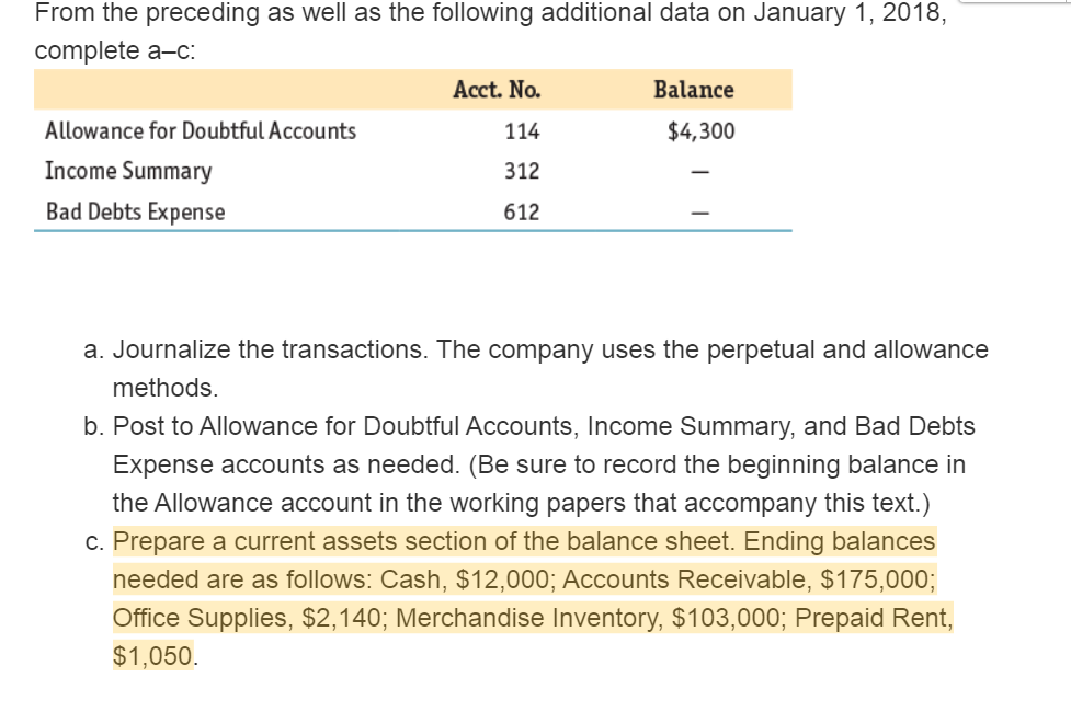 From the preceding as well as the following additional data on January 1, 2018,
complete a-c:
Acct. No.
Balance
Allowance for Doubtful Accounts
114
$4,300
Income Summary
312
Bad Debts Expense
612
a. Journalize the transactions. The company uses the perpetual and allowance
methods.
b. Post to Allowance for Doubtful Accounts, Income Summary, and Bad Debts
Expense accounts as needed. (Be sure to record the beginning balance in
the Allowance account in the working papers that accompany this text.)
c. Prepare a current assets section of the balance sheet. Ending balances
needed are as follows: Cash, $12,000; Accounts Receivable, $175,000;
Office Supplies, $2,140; Merchandise Inventory, $103,000; Prepaid Rent,
$1,050.

