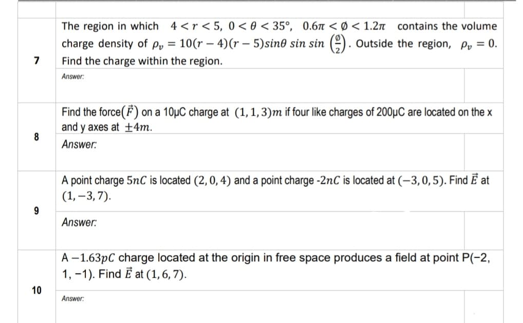 The region in which 4 <r < 5, 0< 0 < 35°, 0.6 < Ø < 1.2n
charge density of py = 10(r – 4)(r – 5)sin0 sin sin (-). Outside the region, P, = 0.
contains the volume
7
Find the charge within the region.
Answer:
Find the force(F) on a 10µC charge at (1,1,3)m if four like charges of 200µC are located on the x
and y axes at ±4m.
8
Answer:
A point charge 5nC is located (2,0, 4) and a point charge -2nC is located at (–3,0,5). Find Ē at
(1, –3, 7).
Answer:
A –1.63pC charge located at the origin in free space produces a field at point P(-2,
1, -1). Find E at (1, 6, 7).
10
Answer:

