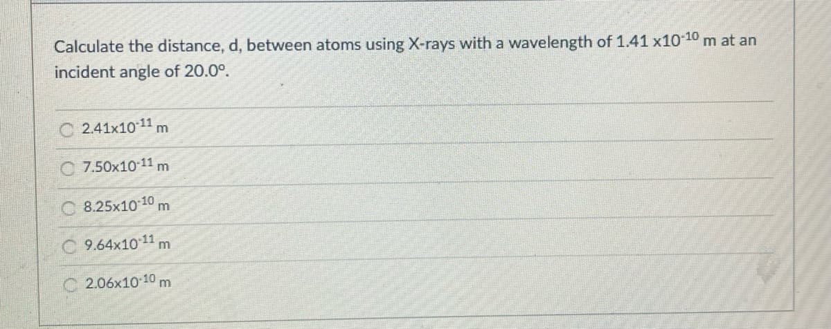 Calculate the distance, d, between atoms using X-rays with a wavelength of 1.41 x10-10 m at an
incident angle of 20.0°.
C 2.41x10 11
m
7.50x10 11 m
O 8.25x10 10
m
9.64x10 11
m
C 2.06x10 10m
