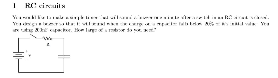 1 RC circuits
You would like to make a simple timer that will sound a buzzer one minute after a switch in an RC circuit is closed.
You design a buzzer so that it will sound when the charge on a capacitor falls below 20% of it's initial value. You
are using 200nF capacitor. How large of a resistor do you need?
www
R