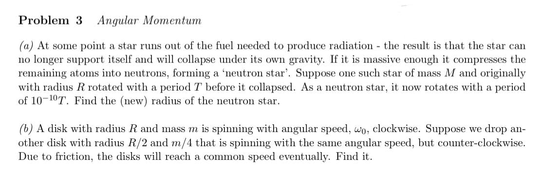 Problem 3 Angular Momentum
(a) At some point a star runs out of the fuel needed to produce radiation - the result is that the star can
no longer support itself and will collapse under its own gravity. If it is massive enough it compresses the
remaining atoms into neutrons, forming a 'neutron star'. Suppose one such star of mass M and originally
with radius R rotated with a period T before it collapsed. As a neutron star, it now rotates with a period
of 10-10T. Find the (new) radius of the neutron star.
(b) A disk with radius R and mass m is spinning with angular speed, wo, clockwise. Suppose we drop an-
other disk with radius R/2 and m/4 that is spinning with the same angular speed, but counter-clockwise.
Due to friction, the disks will reach a common speed eventually. Find it.
