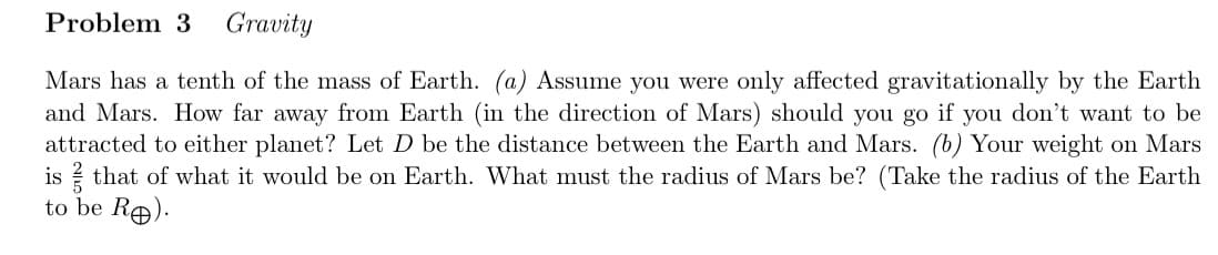 Problem 3 Gravity
Mars has a tenth of the mass of Earth. (a) Assume you were only affected gravitationally by the Earth
and Mars. How far away from Earth (in the direction of Mars) should you go if you don't want to be
attracted to either planet? Let D be the distance between the Earth and Mars. (b) Your weight on Mars
is that of what it would be on Earth. What must the radius of Mars be? (Take the radius of the Earth
to be Ro).