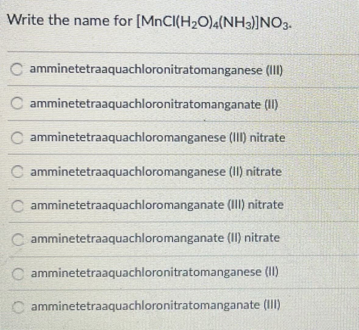 Write the name for [MNCI(H20)(NH3)]NO3.
C amminetetraaquachloronitratomanganese (I11)
C amminetetraaquachloronitratomanganate (1)
Oamminetetraaquachloromanganese (Ill) nitrate
amminetetraaquachloromanganese (II) nitrate
C amminetetraaquachloromanganate (III) nitrate
amminetetraaquachloromanganate (II) nitrate
C amminetetraaquachloronitratomanganese (II)
Camminetetraaquachloronitratomanganate (Ill)
