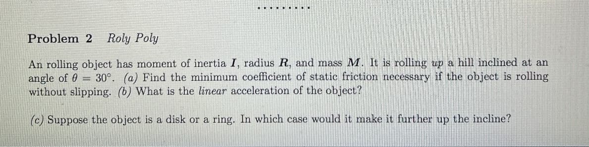 .........
Problem 2 Roly Poly
An rolling object has moment of inertia I, radius R, and mass M. It is rolling up a hill inclined at an
angle of 0 30°. (a) Find the minimum coefficient of static friction necessary if the object is rolling
without slipping. (b) What is the linear acceleration of the object?
(c) Suppose the object is a disk or a ring. In which case would it make it further up the incline?