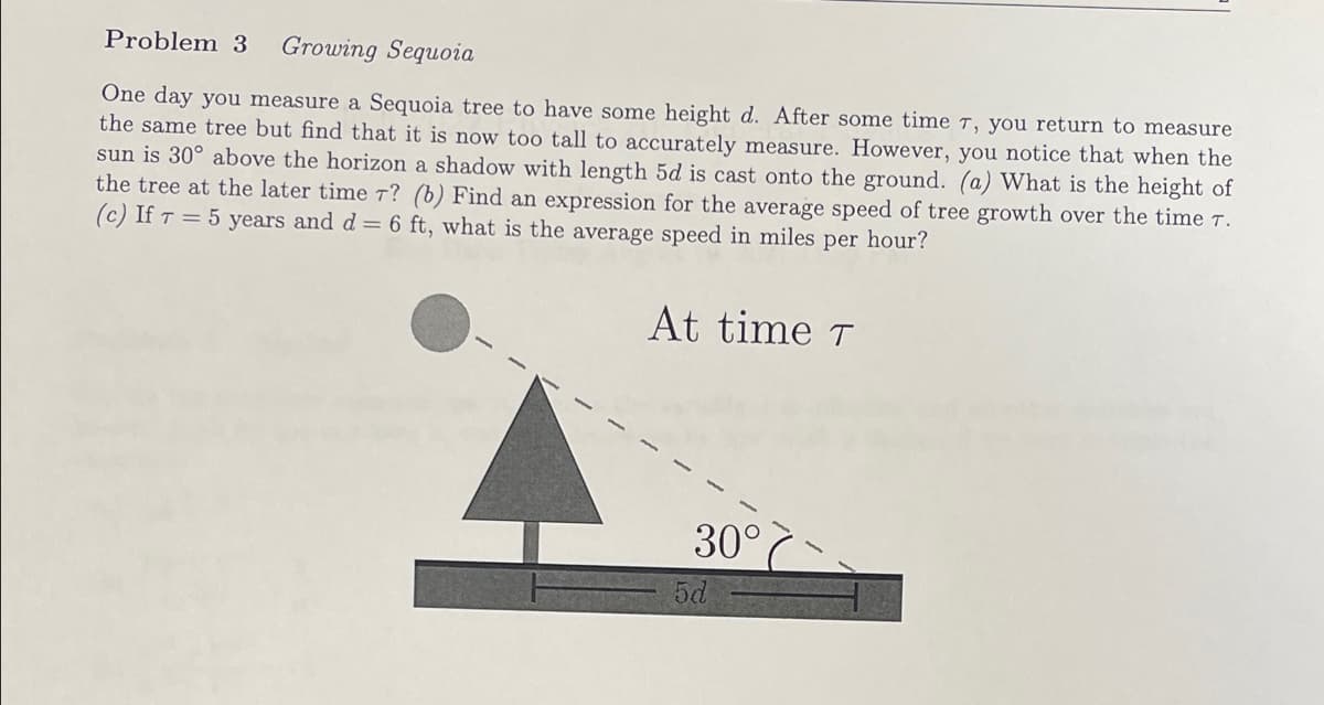 Problem 3 Growing Sequoia
One day you measure a Sequoia tree to have some height d. After some time T, you return to measure
the same tree but find that it is now too tall to accurately measure. However, you notice that when the
sun is 30° above the horizon a shadow with length 5d is cast onto the ground. (a) What is the height of
the tree at the later time 7? (b) Find an expression for the average speed of tree growth over the time 7.
(c) If T = 5 years and d = 6 ft, what is the average speed in miles per hour?
At time T
30°
5d