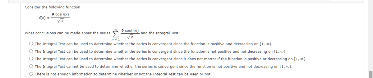 Consider the following function.
9 cos(TX)
f(x) =
9 cos(an) and the Integral Test?
What conclusions can be made about the series
n = 1
O The Integral Test can be used to determine whether the series is convergent since the function is positive and decreasing on [1, 0).
O The Integral Test can be used to determine whether the series is convergent since the function is not positive and not decreasing on [1, 0).
O The Integral Test can be used to determine whether the series is convergent since it does not matter if the function is positive or decreasing on [1, 0).
O The Integral Test cannot be used to determine whether the series is convergent since the function is not positive and not decreasing on [1, 0).
O There is not enough information to determine whether or not the Integral Test can be used or not.
