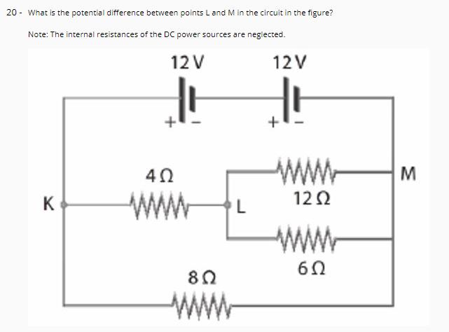 20 - What is the potential difference between points L and M in the circuit in the figure?
Note: The internal resistances of the DC power sources are neglected.
12 V
12V
+
40
www
M
122
www
K
www
Wr
6Ω
www
