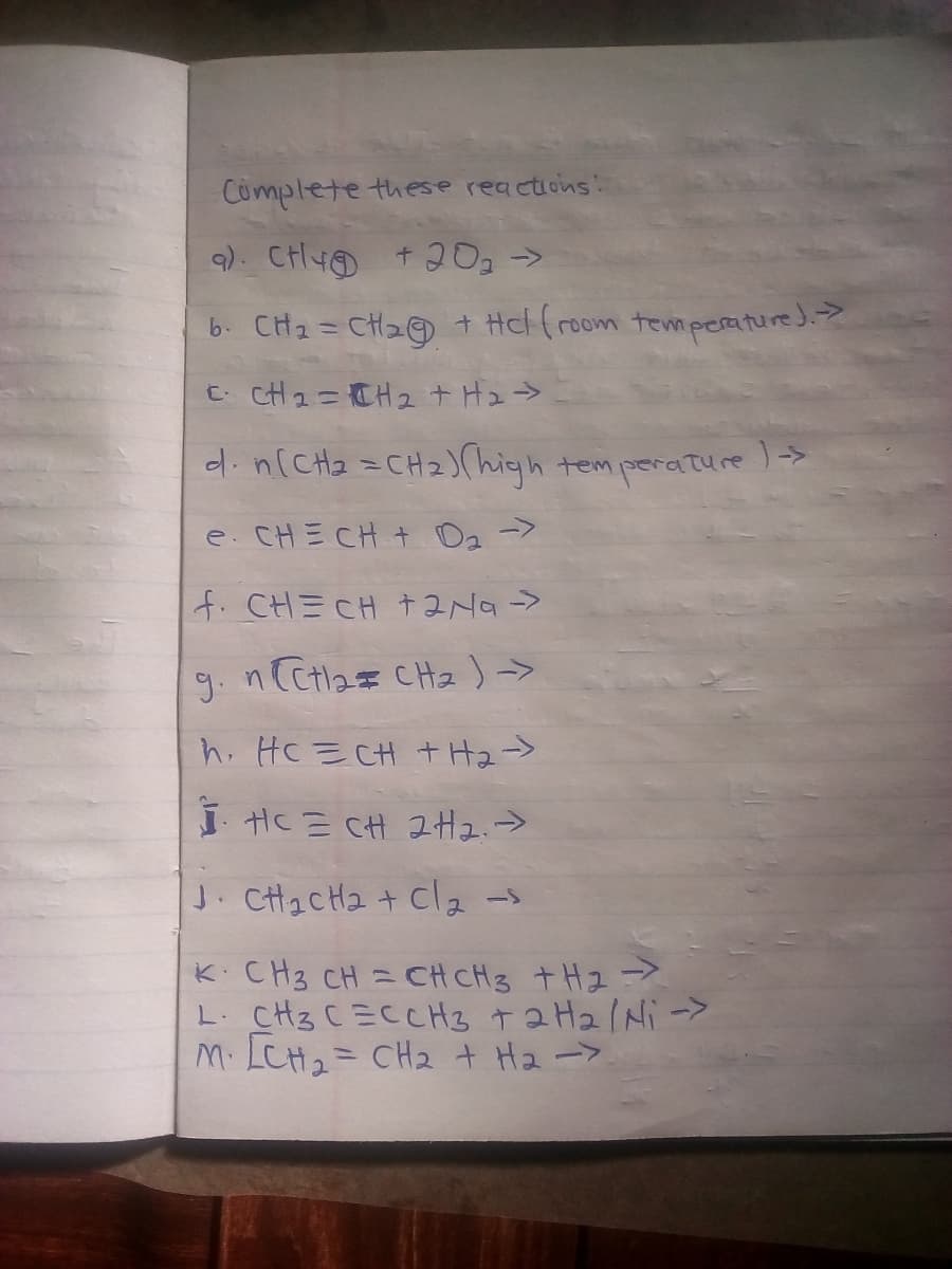 Complete these reactions:
b. CH2= CH2© + Hcl (room temperature).
C CH 2= CH 2+H2>
d.n(CHa =CH2)(high tem perature >
e. CHE CHt O2->
f. CHECH +2Na->
9. n CCtl2z CH2)->
h. HC E CH + H2->
i HC E CH 2H2.>
J. CH2CH2 + cla -s
K CH3 CH = CH CH3 +Hz=>
L. CH3 C=CCH3 t 2 H2/Ni ->
M. LCHュ= CH2 + H2->
